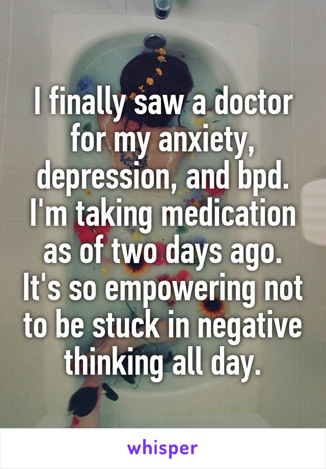 I finally saw a doctor for my anxiety, depression, and bpd. I'm taking medication as of two days ago. It's so empowering not to be stuck in negative thinking all day.