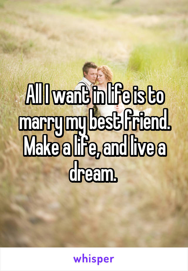 All I want in life is to marry my best friend. Make a life, and live a dream. 