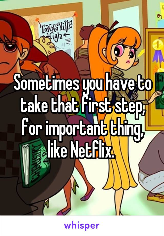 Sometimes you have to take that first step, for important thing, like Netflix. 