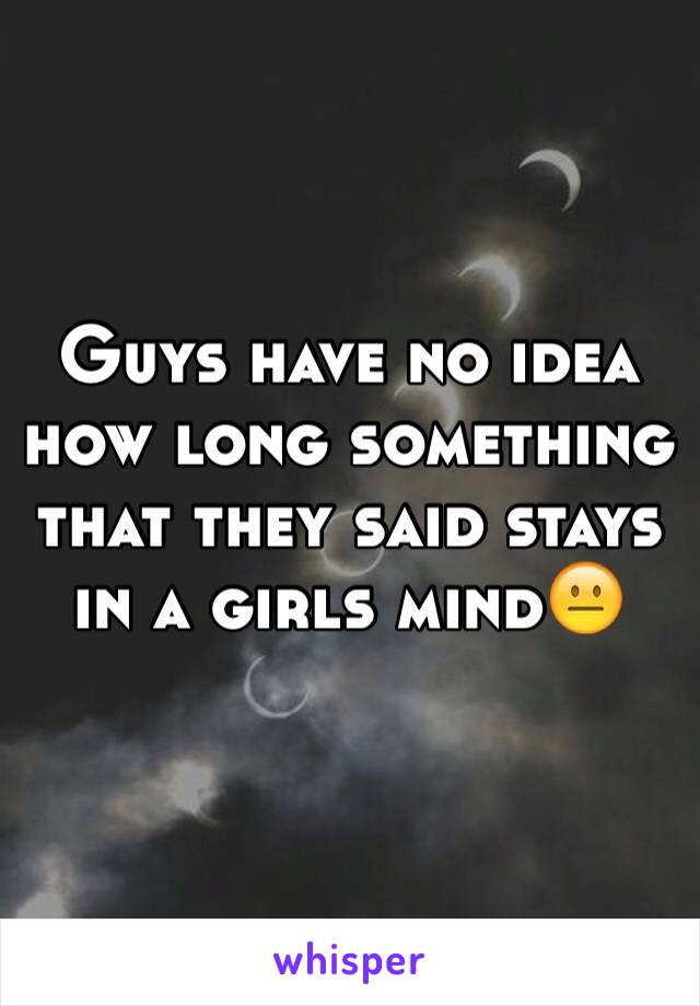 Guys have no idea how long something that they said stays in a girls mind😐