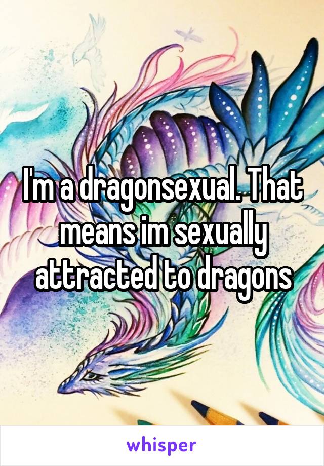 I'm a dragonsexual. That means im sexually attracted to dragons