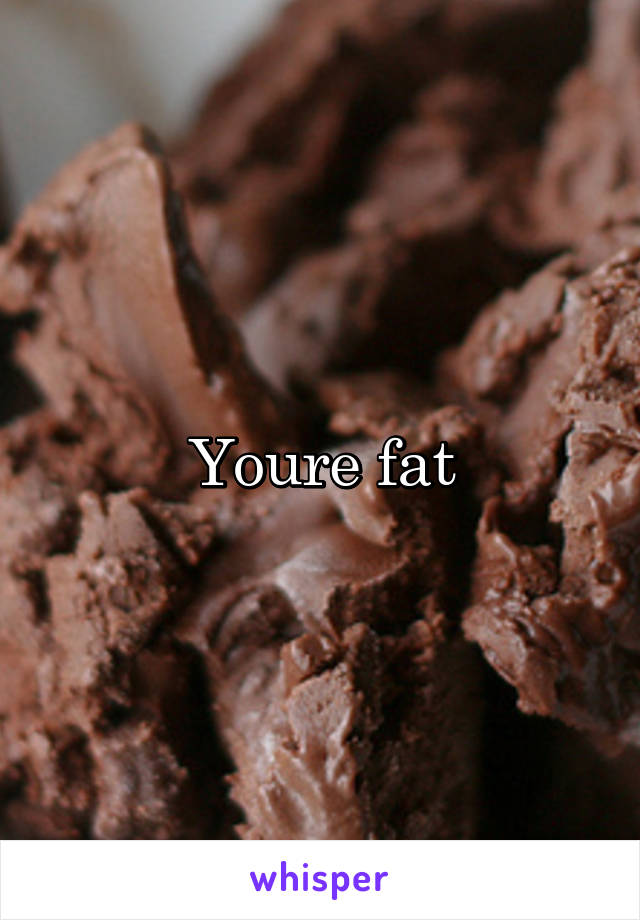 Youre fat