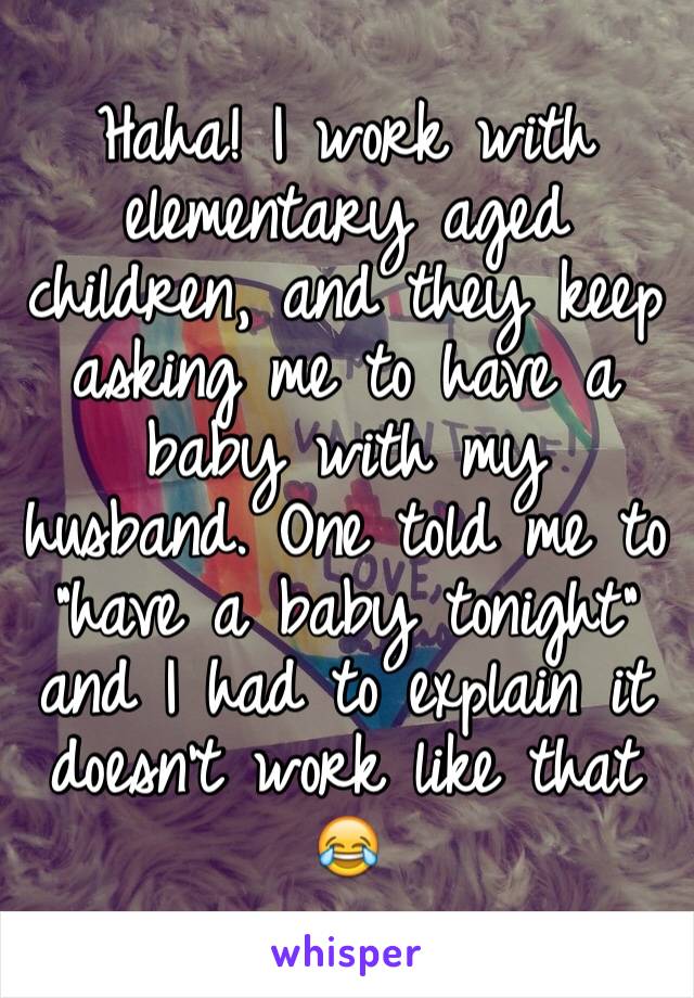 Haha! I work with elementary aged children, and they keep asking me to have a baby with my husband. One told me to "have a baby tonight" and I had to explain it doesn't work like that 😂