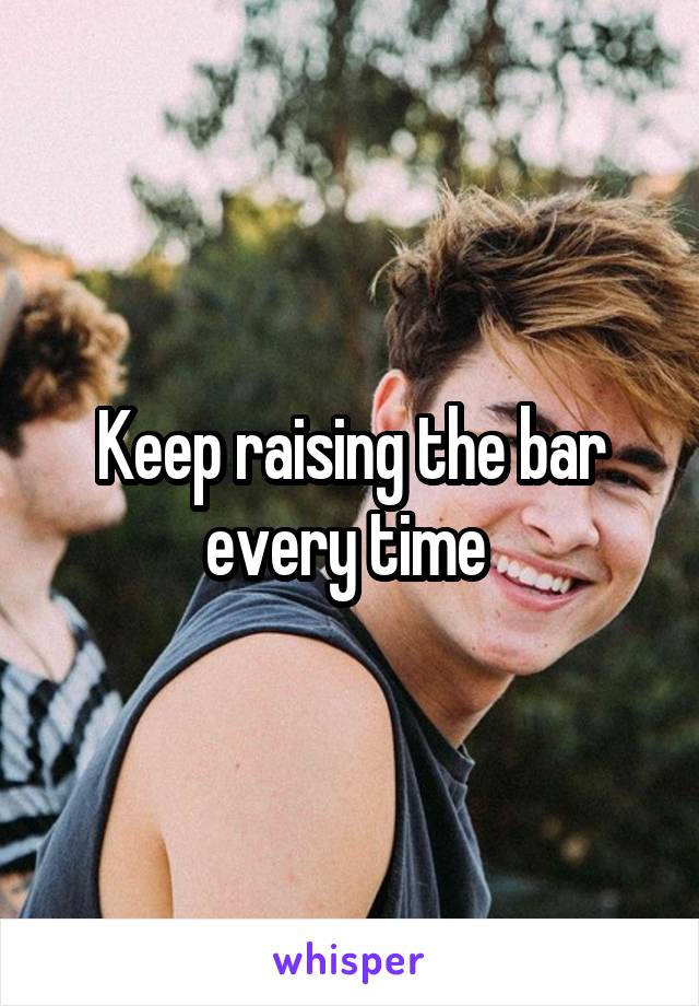 Keep raising the bar every time 