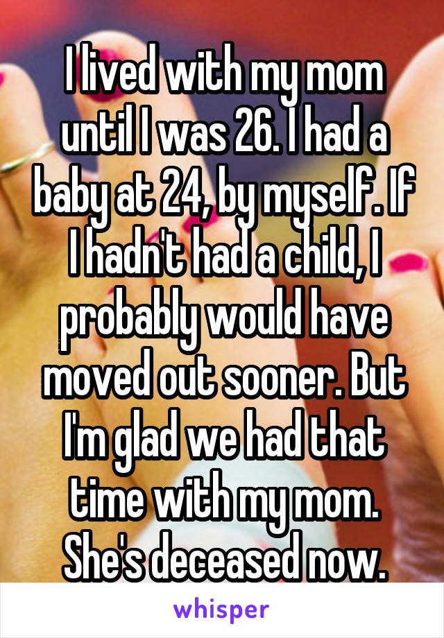 I lived with my mom until I was 26. I had a baby at 24, by myself. If I hadn't had a child, I probably would have moved out sooner. But I'm glad we had that time with my mom. She's deceased now.