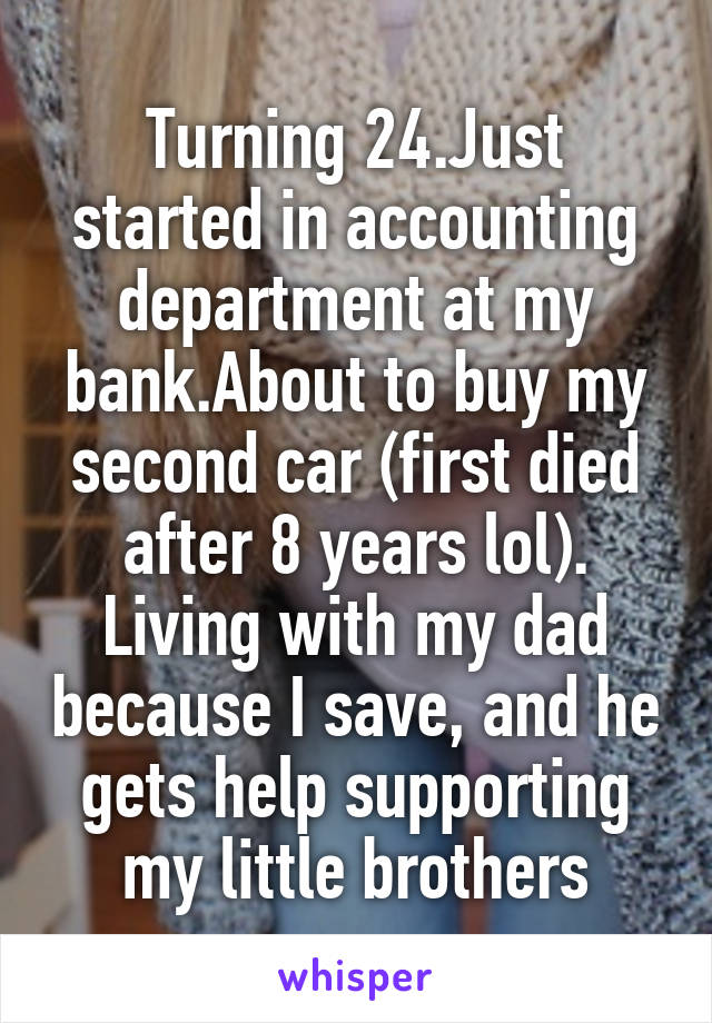 Turning 24.Just started in accounting department at my bank.About to buy my second car (first died after 8 years lol). Living with my dad because I save, and he gets help supporting my little brothers