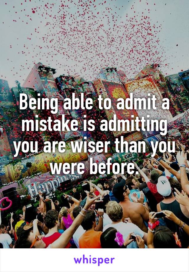 Being able to admit a mistake is admitting you are wiser than you were before.