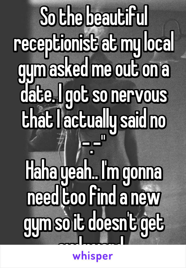 So the beautiful receptionist at my local gym asked me out on a date. I got so nervous that I actually said no -.-"
Haha yeah.. I'm gonna need too find a new gym so it doesn't get awkward..