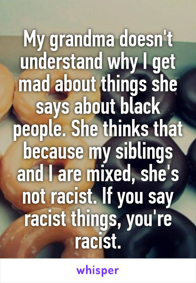 My grandma doesn't understand why I get mad about things she says about black people. She thinks that because my siblings and I are mixed, she's not racist. If you say racist things, you're racist.