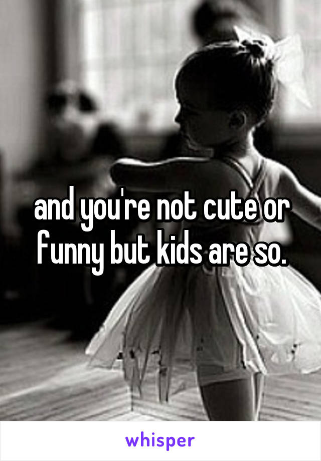 and you're not cute or funny but kids are so.