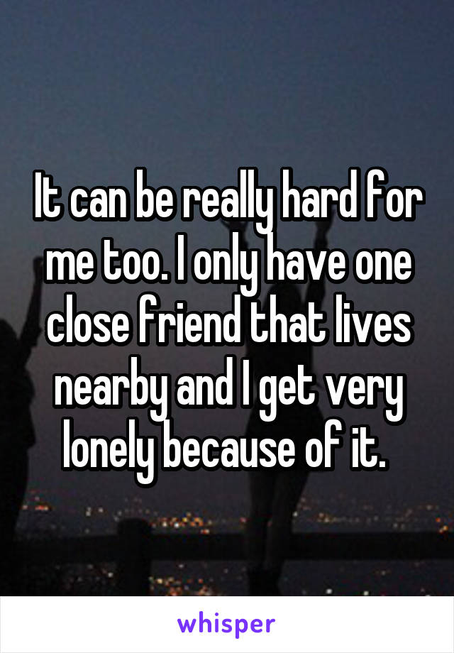 It can be really hard for me too. I only have one close friend that lives nearby and I get very lonely because of it. 