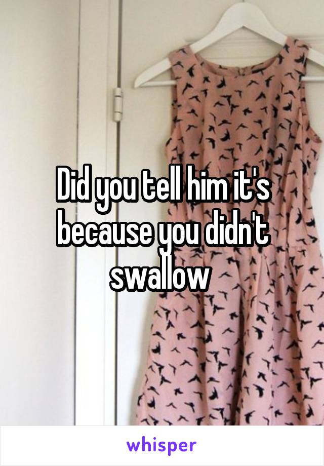 Did you tell him it's because you didn't swallow 