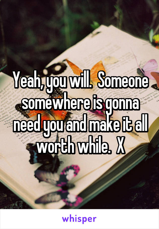 Yeah, you will.  Someone somewhere is gonna need you and make it all worth while.  X