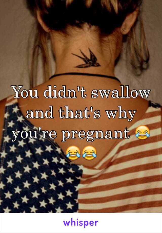 You didn't swallow and that's why you're pregnant 😂😂😂