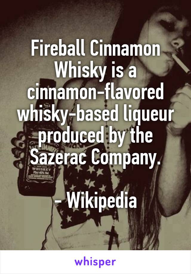 Fireball Cinnamon Whisky is a cinnamon-flavored whisky-based liqueur produced by the Sazerac Company.

- Wikipedia
