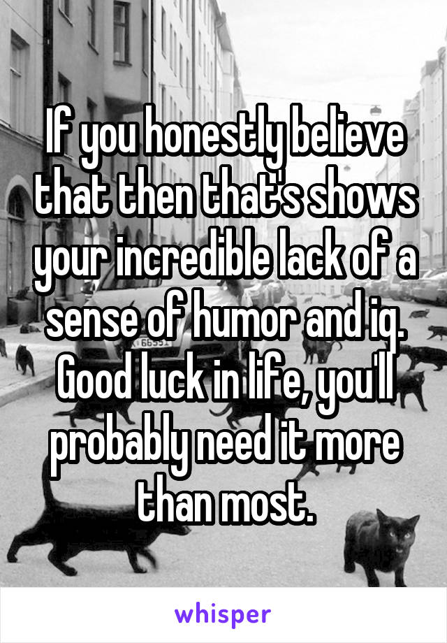 If you honestly believe that then that's shows your incredible lack of a sense of humor and iq. Good luck in life, you'll probably need it more than most.