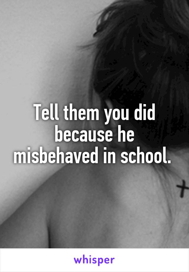 Tell them you did because he misbehaved in school. 