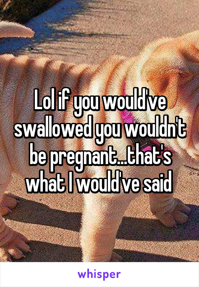 Lol if you would've swallowed you wouldn't be pregnant...that's what I would've said 