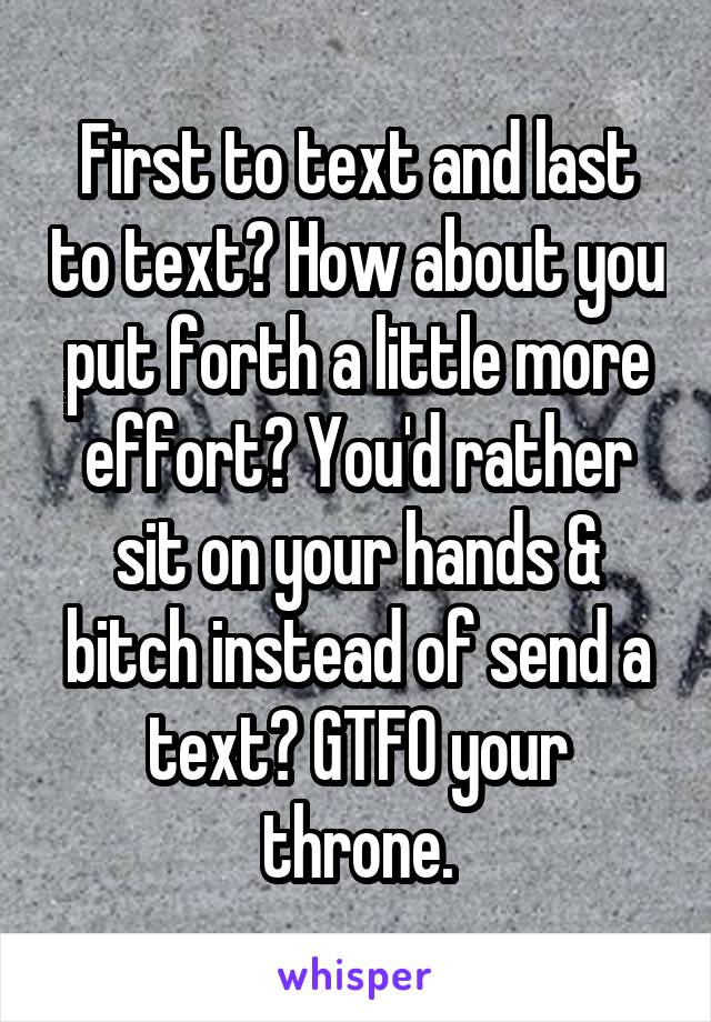 First to text and last to text? How about you put forth a little more effort? You'd rather sit on your hands & bitch instead of send a text? GTFO your throne.