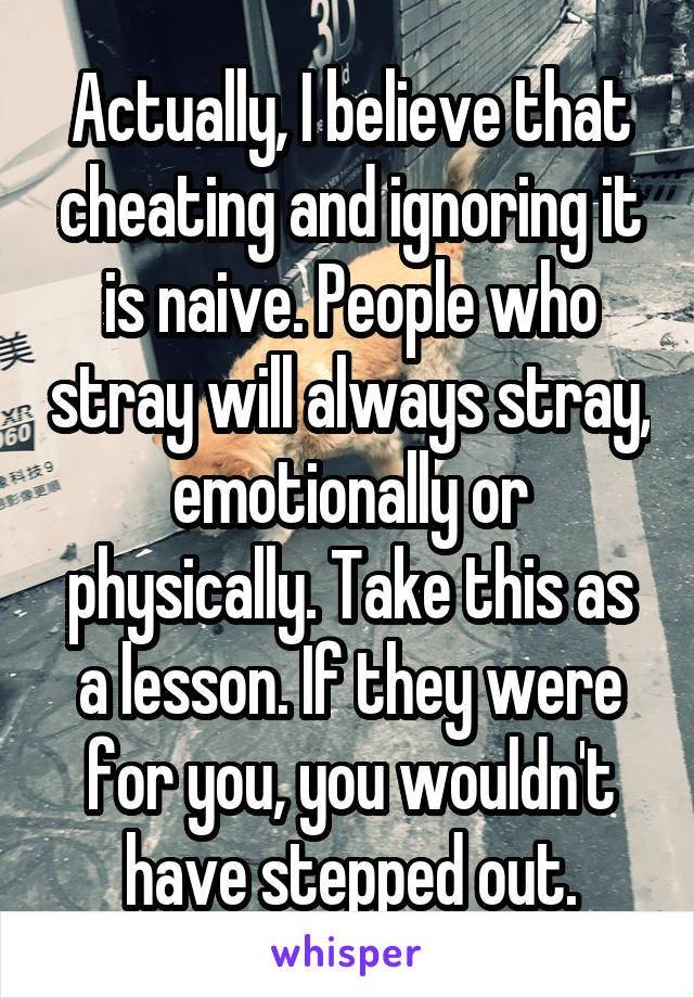 Actually, I believe that cheating and ignoring it is naive. People who stray will always stray, emotionally or physically. Take this as a lesson. If they were for you, you wouldn't have stepped out.