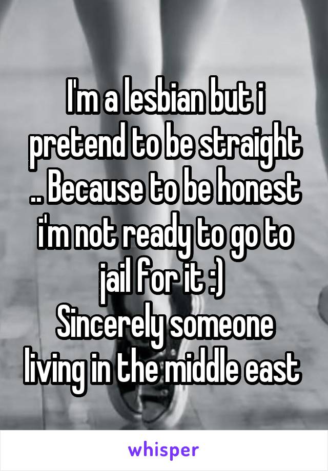 I'm a lesbian but i pretend to be straight .. Because to be honest i'm not ready to go to jail for it :) 
Sincerely someone living in the middle east 