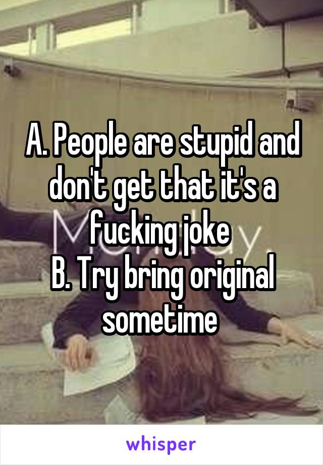 A. People are stupid and don't get that it's a fucking joke 
B. Try bring original sometime 