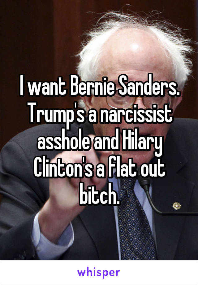 I want Bernie Sanders. Trump's a narcissist asshole and Hilary Clinton's a flat out bitch.
