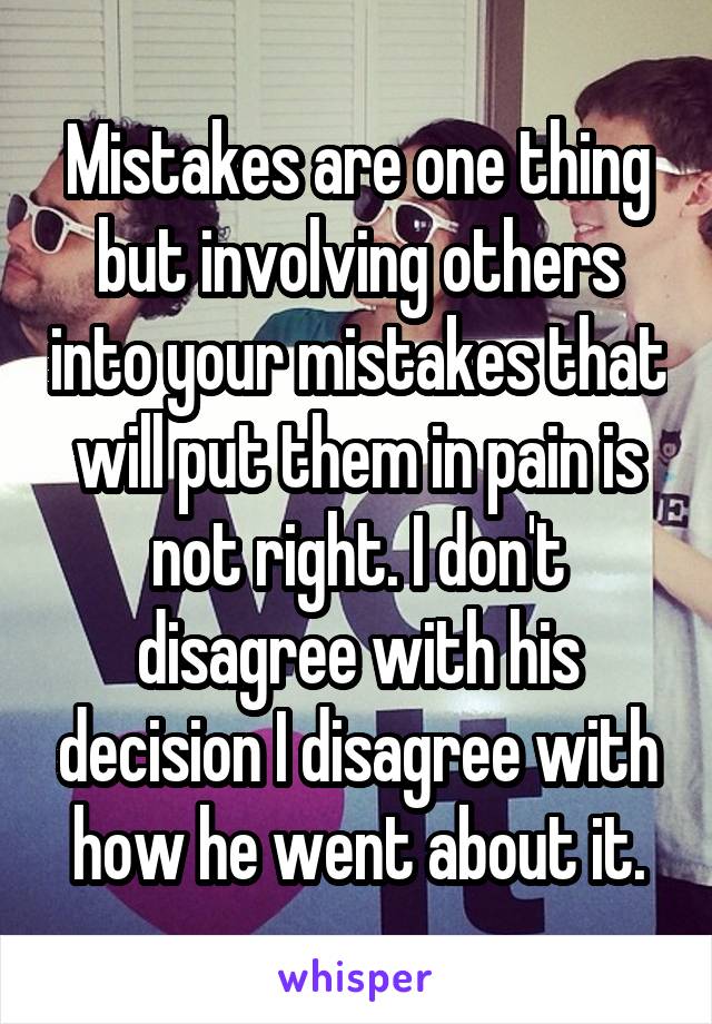 Mistakes are one thing but involving others into your mistakes that will put them in pain is not right. I don't disagree with his decision I disagree with how he went about it.