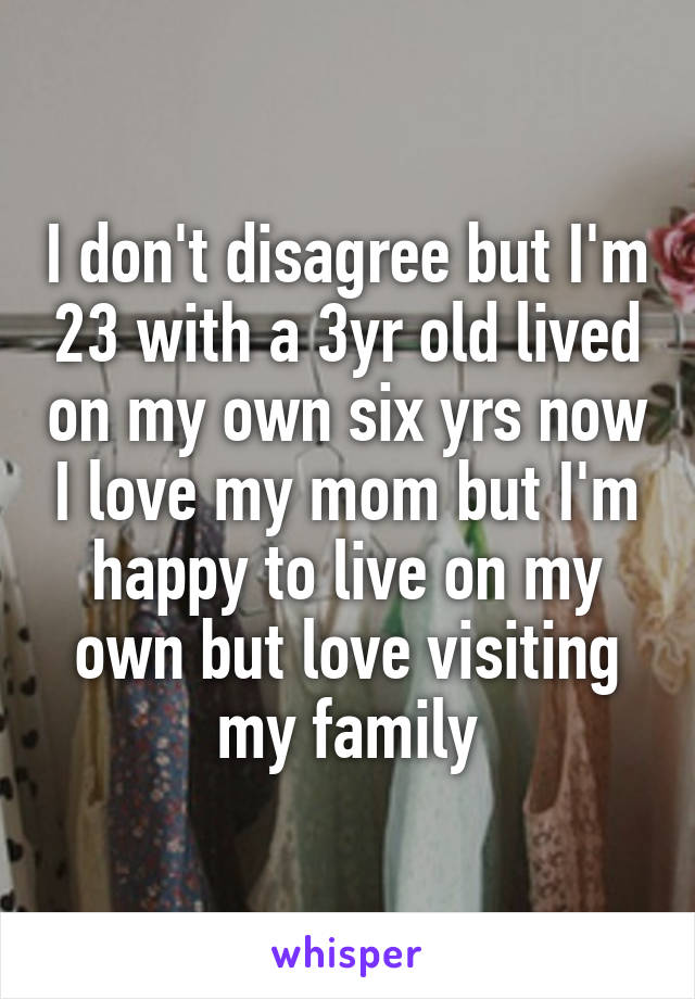 I don't disagree but I'm 23 with a 3yr old lived on my own six yrs now I love my mom but I'm happy to live on my own but love visiting my family