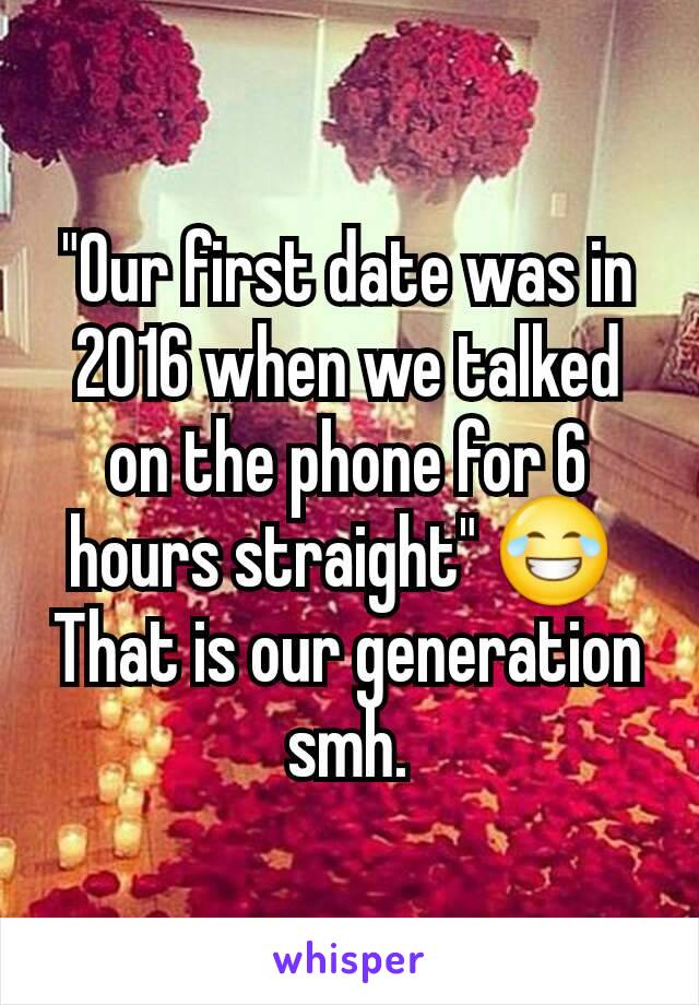 "Our first date was in 2016 when we talked on the phone for 6 hours straight" 😂 
That is our generation smh.