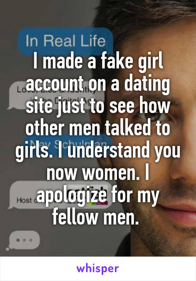 I made a fake girl account on a dating site just to see how other men talked to girls. I understand you now women. I apologize for my fellow men. 