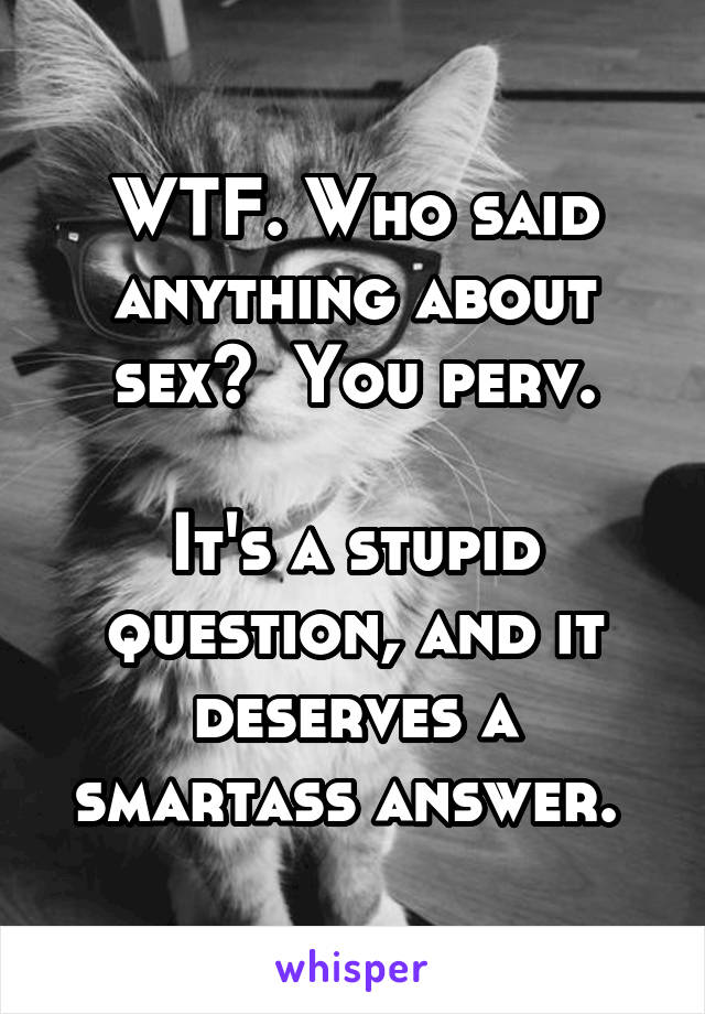 WTF. Who said anything about sex?  You perv.

It's a stupid question, and it deserves a smartass answer. 