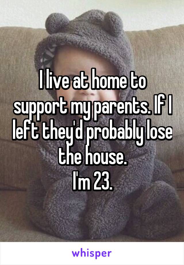 I live at home to support my parents. If I left they'd probably lose the house.
I'm 23.