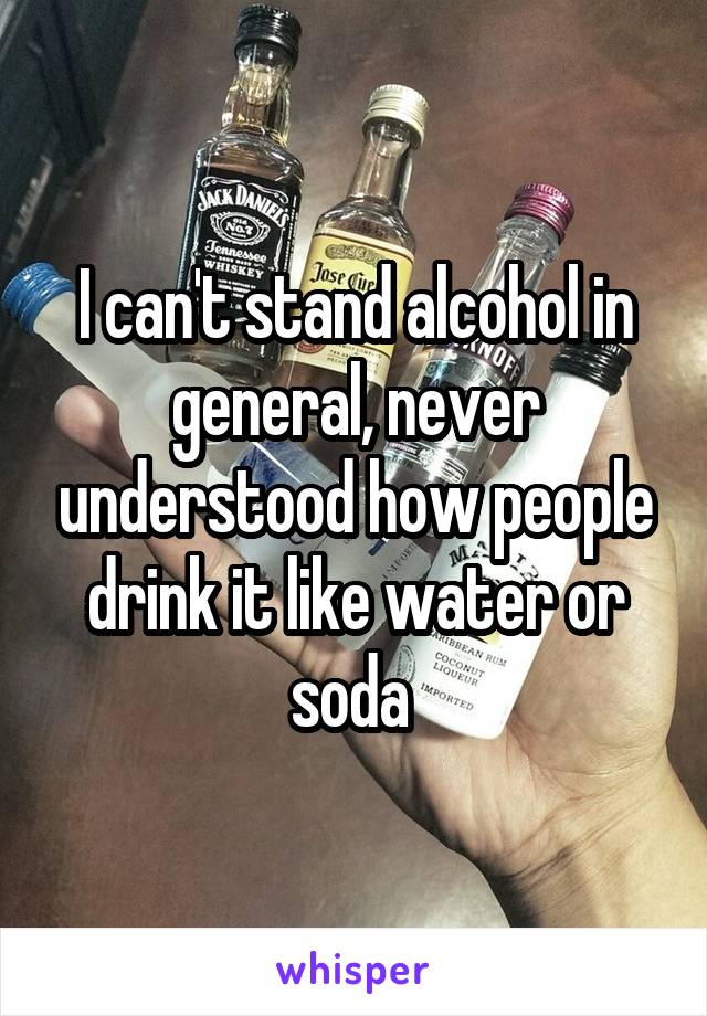I can't stand alcohol in general, never understood how people drink it like water or soda 