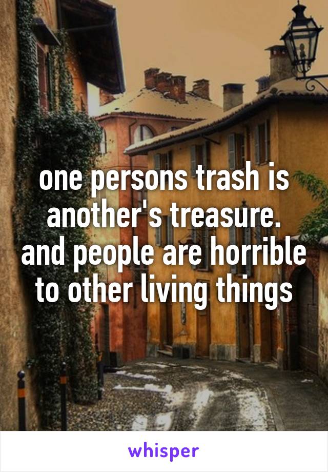 one persons trash is another's treasure. and people are horrible to other living things