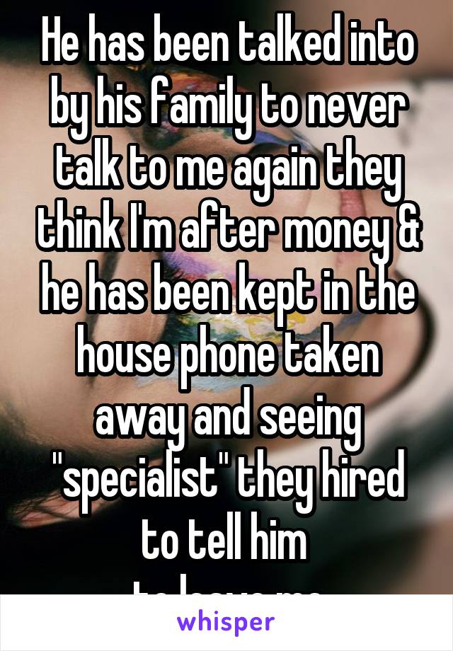 He has been talked into by his family to never talk to me again they think I'm after money & he has been kept in the house phone taken away and seeing "specialist" they hired to tell him 
to leave me