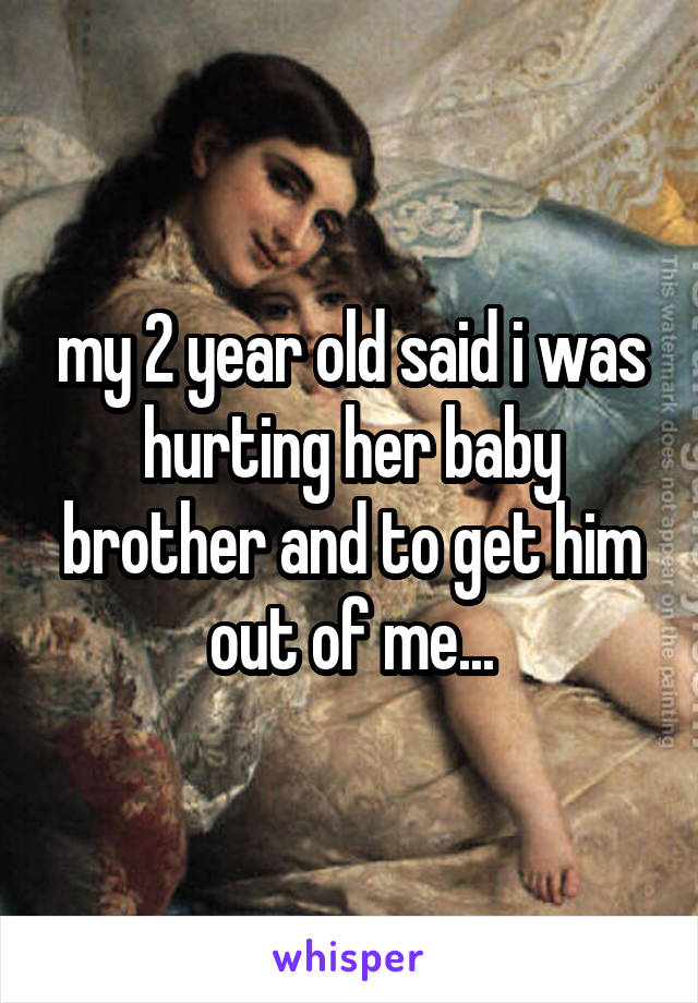 my 2 year old said i was hurting her baby brother and to get him out of me...