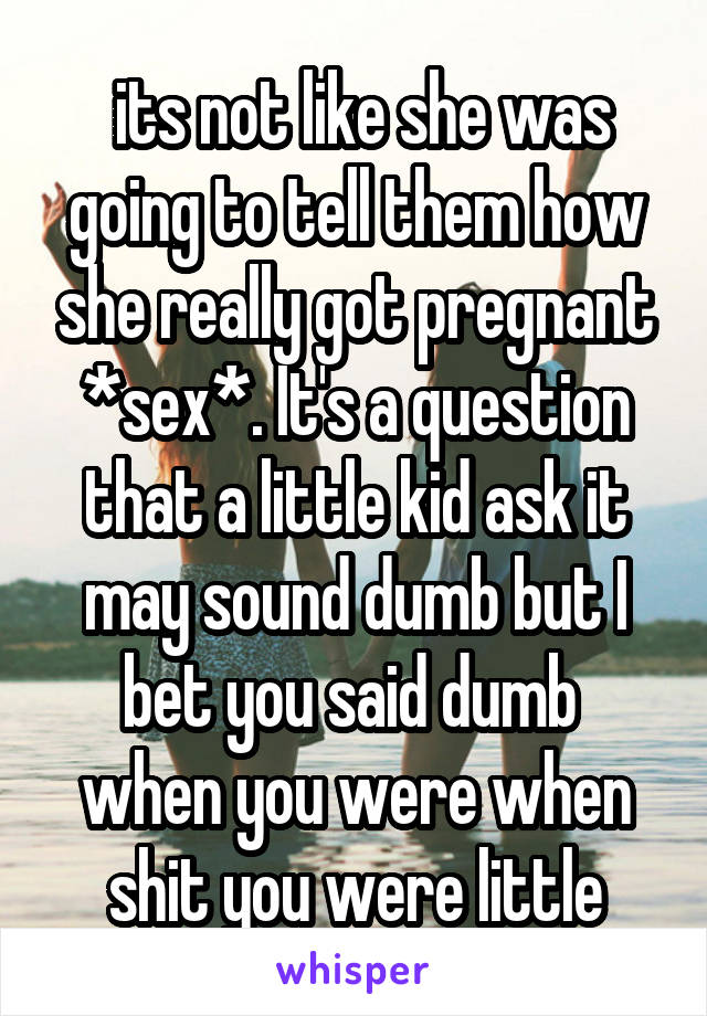  its not like she was going to tell them how she really got pregnant *sex*. It's a question that a little kid ask it may sound dumb but I bet you said dumb  when you were when shit you were little