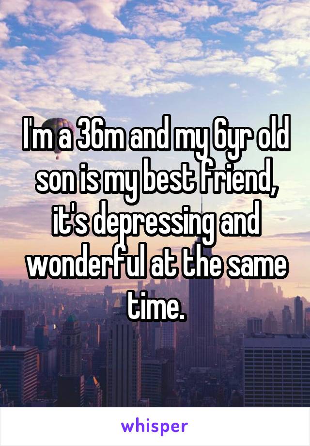 I'm a 36m and my 6yr old son is my best friend, it's depressing and wonderful at the same time.