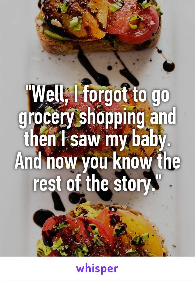 "Well, I forgot to go grocery shopping and then I saw my baby. And now you know the rest of the story."