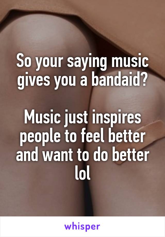 So your saying music gives you a bandaid?

Music just inspires people to feel better and want to do better lol