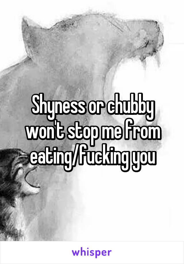 Shyness or chubby won't stop me from eating/fucking you