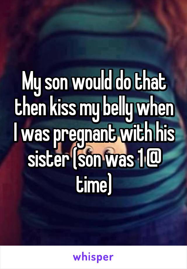 My son would do that then kiss my belly when I was pregnant with his sister (son was 1 @ time)