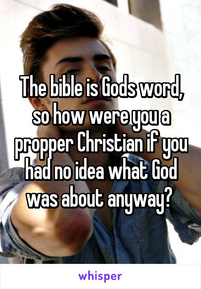 The bible is Gods word, so how were you a propper Christian if you had no idea what God was about anyway? 