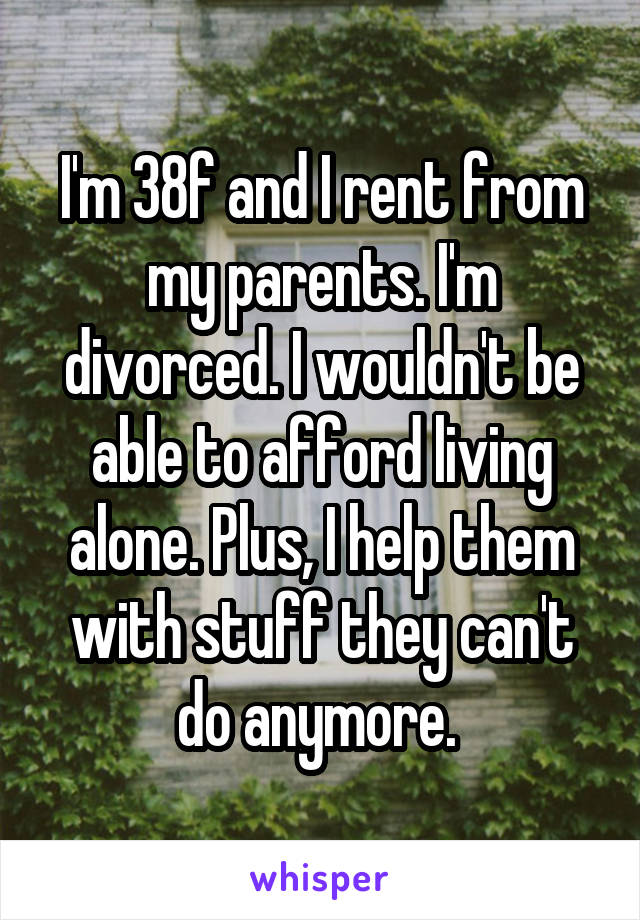 I'm 38f and I rent from my parents. I'm divorced. I wouldn't be able to afford living alone. Plus, I help them with stuff they can't do anymore. 