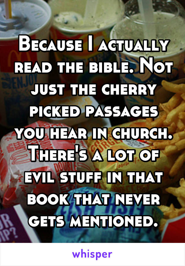 Because I actually read the bible. Not just the cherry picked passages you hear in church. There's a lot of evil stuff in that book that never gets mentioned.