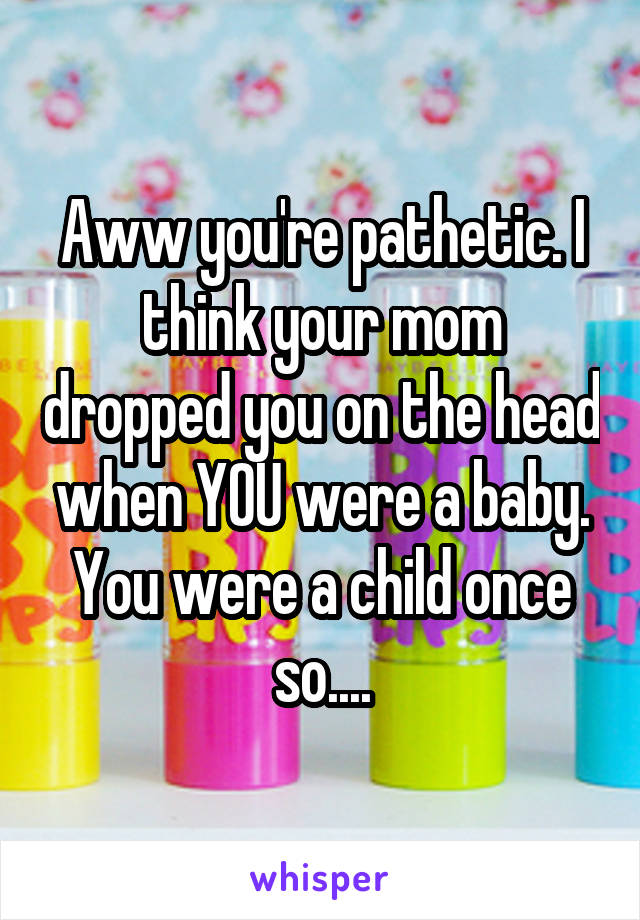 Aww you're pathetic. I think your mom dropped you on the head when YOU were a baby. You were a child once so....