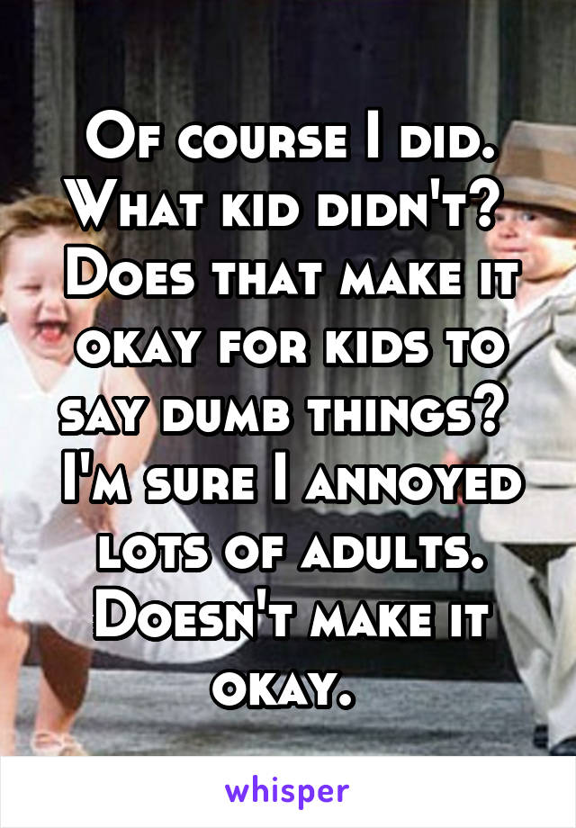 Of course I did. What kid didn't?  Does that make it okay for kids to say dumb things?  I'm sure I annoyed lots of adults. Doesn't make it okay. 