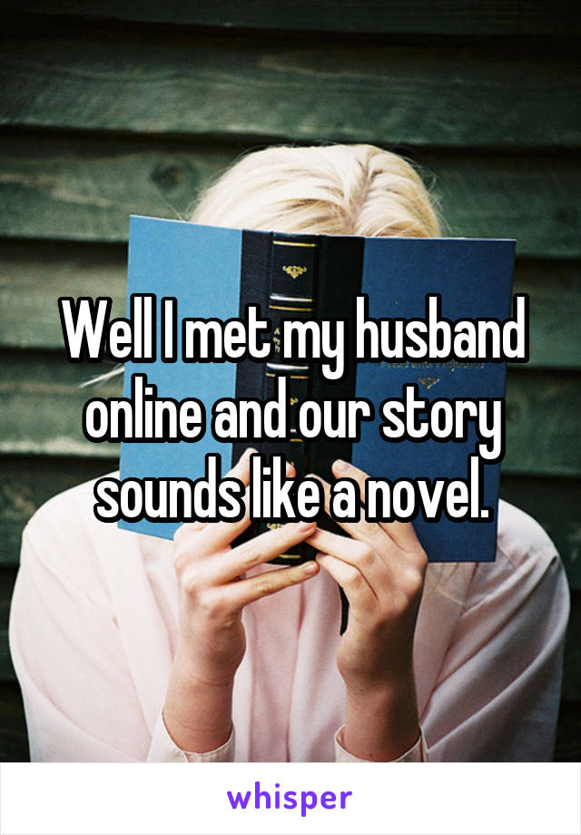 Well I met my husband online and our story sounds like a novel.