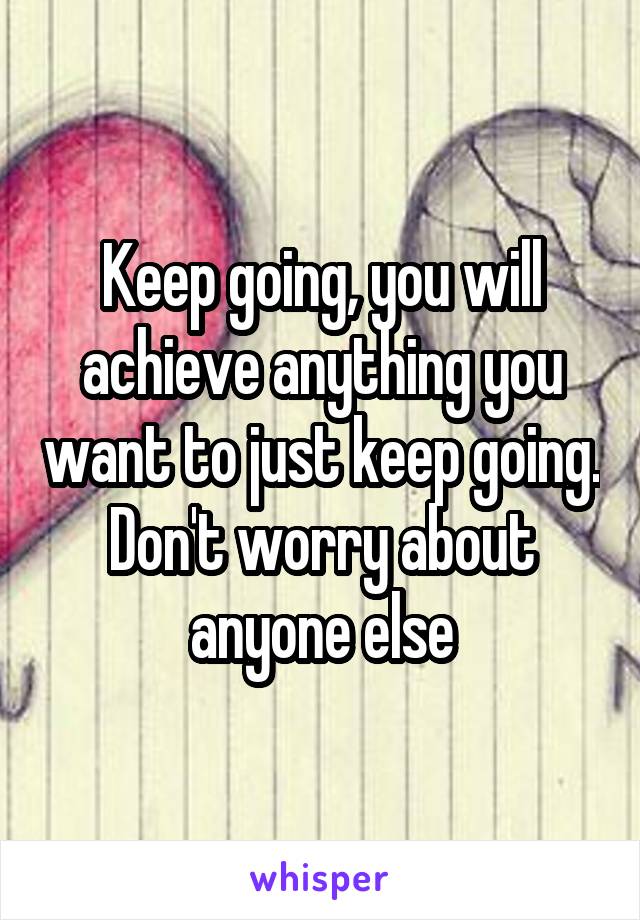 Keep going, you will achieve anything you want to just keep going. Don't worry about anyone else